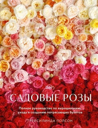 Садовые розы. Полное руководство по выращиванию, уходу и созданию потрясающих букетов фото книги